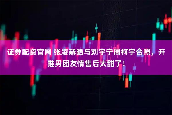 证券配资官网 张凌赫晒与刘宇宁周柯宇合照,开推男团友情售后太甜了!