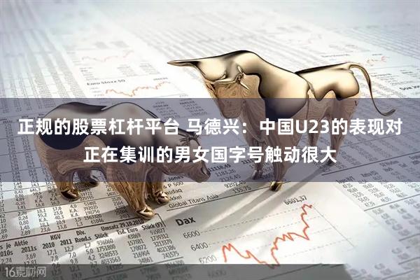 正规的股票杠杆平台 马德兴：中国U23的表现对正在集训的男女国字号触动很大