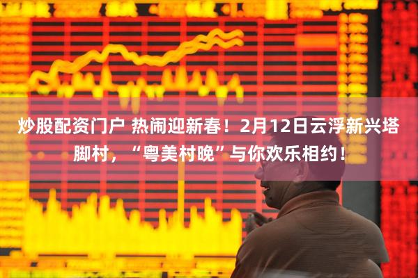 炒股配资门户 热闹迎新春！2月12日云浮新兴塔脚村，“粤美村晚”与你欢乐相约！