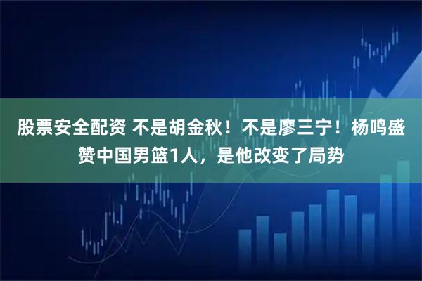 股票安全配资 不是胡金秋！不是廖三宁！杨鸣盛赞中国男篮1人，是他改变了局势