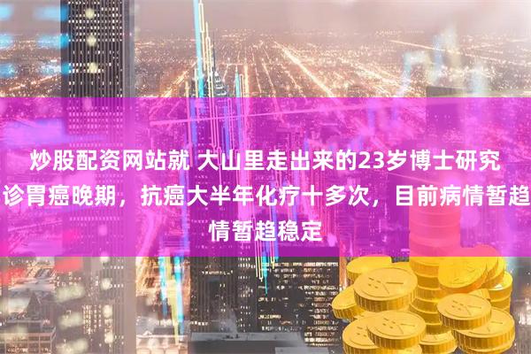 炒股配资网站就 大山里走出来的23岁博士研究生确诊胃癌晚期,抗癌大半年化疗十多次,目前病情暂趋稳定