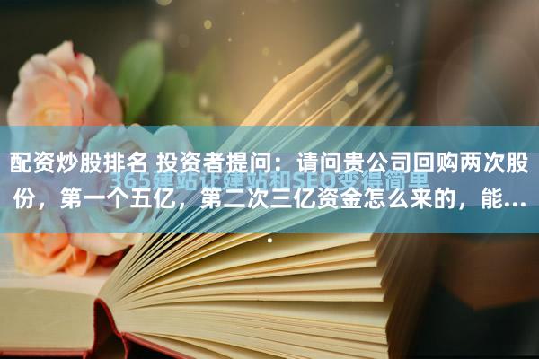 配资炒股排名 投资者提问：请问贵公司回购两次股份，第一个五亿，第二次三亿资金怎么来的，能...